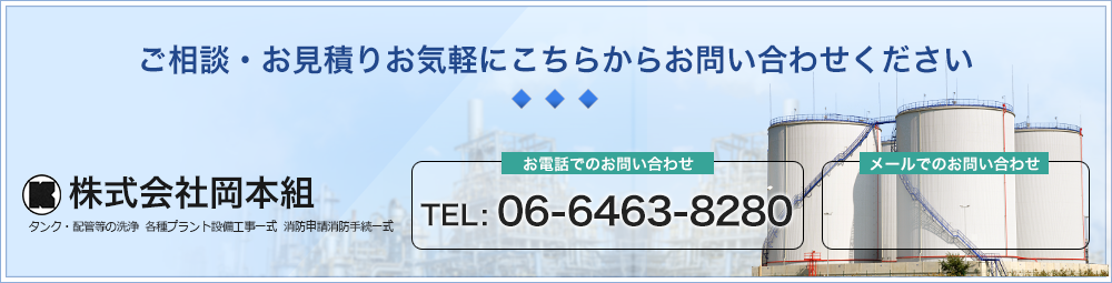 ご相談・お見積りお気軽にこちらからお問い合わせください TEL : 06-6463-8280 株式会社岡本組 タンク・配管等の洗浄各種プラント設備工事一式消防申請消防手続一式